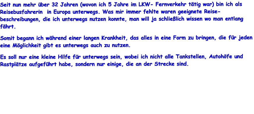 Seit nun mehr ber 32 Jahren (wovon ich 5 Jahre im LKW- Fernverkehr ttig war) bin ich als Reisebusfahrerin  in Europa unterwegs. Was mir immer fehlte waren geeignete Reise-beschreibungen, die ich unterwegs nutzen konnte, man will ja schlielich wissen wo man entlang fhrt.  Somit begann ich whrend einer langen Krankheit, das alles in eine Form zu bringen, die fr jeden eine Mglichkeit gibt es unterwegs auch zu nutzen. Es soll nur eine kleine Hilfe fr unterwegs sein, wobei ich nicht alle Tankstellen, Autohfe und Rastpltze aufgefhrt habe, sondern nur einige, die an der Strecke sind.